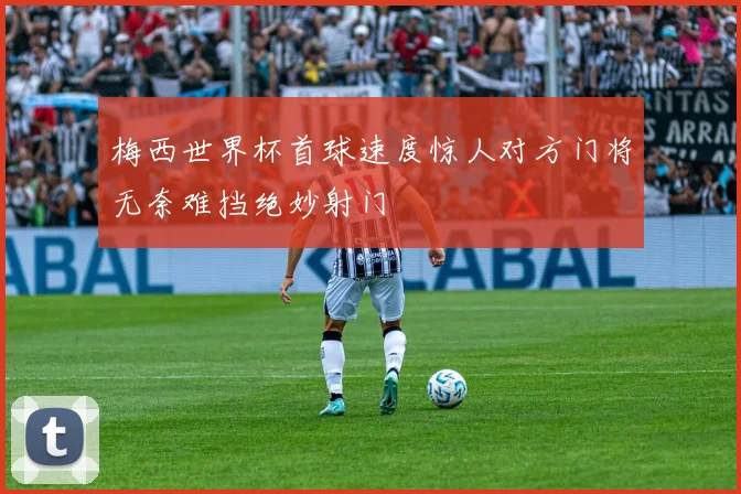 梅西世界杯首球速度惊人对方门将无奈难挡绝妙射门