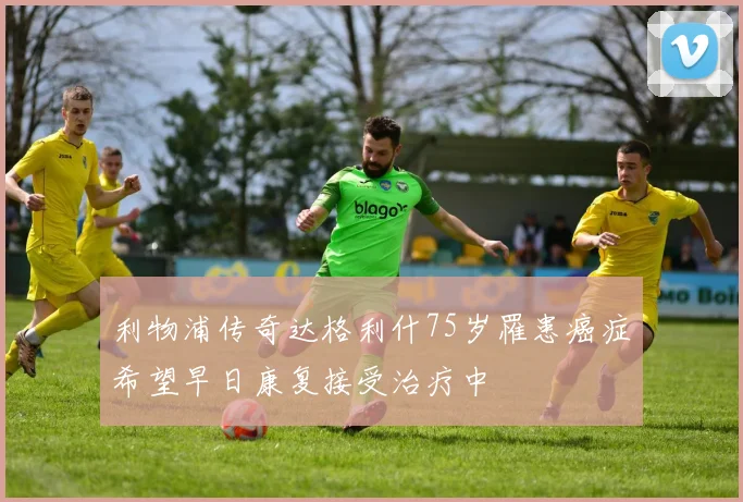 利物浦传奇达格利什75岁罹患癌症希望早日康复接受治疗中