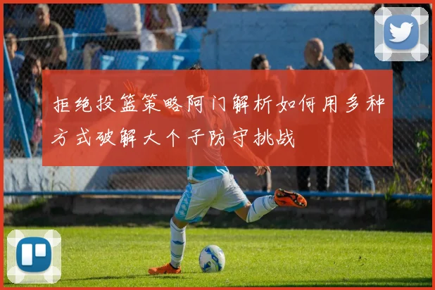拒绝投篮策略阿门解析如何用多种方式破解大个子防守挑战