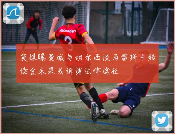英媒曝曼城与切尔西谈马雷斯卡赔偿金未果或诉诸法律途径
