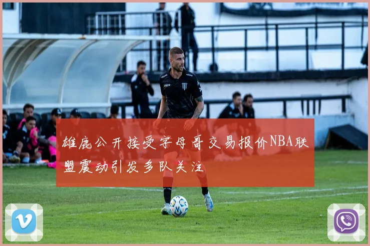 雄鹿公开接受字母哥交易报价NBA联盟震动引发多队关注
