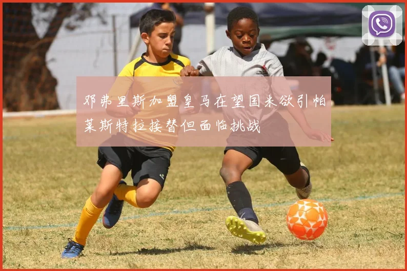 邓弗里斯加盟皇马在望国米欲引帕莱斯特拉接替但面临挑战