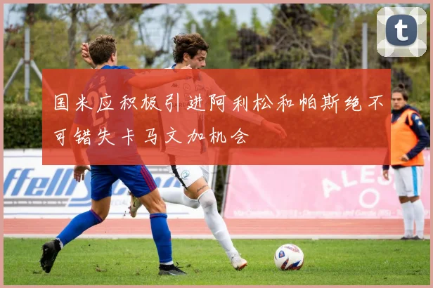 国米应积极引进阿利松和帕斯绝不可错失卡马文加机会