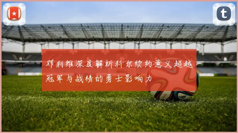邓利维深度解析科尔续约意义超越冠军与战绩的勇士影响力