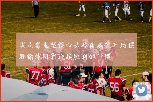 国足需重塑信心从越南战役开始摆脱输球阴影迎接胜利的习惯