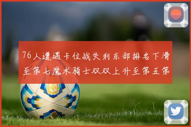 76人遭遇卡位战失利东部排名下滑至第七魔术骑士双双上升至第五第六位