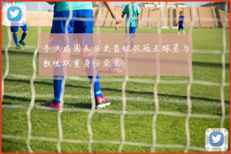 齐沃成国米历史首位双冠王球员与教练双重身份荣光
