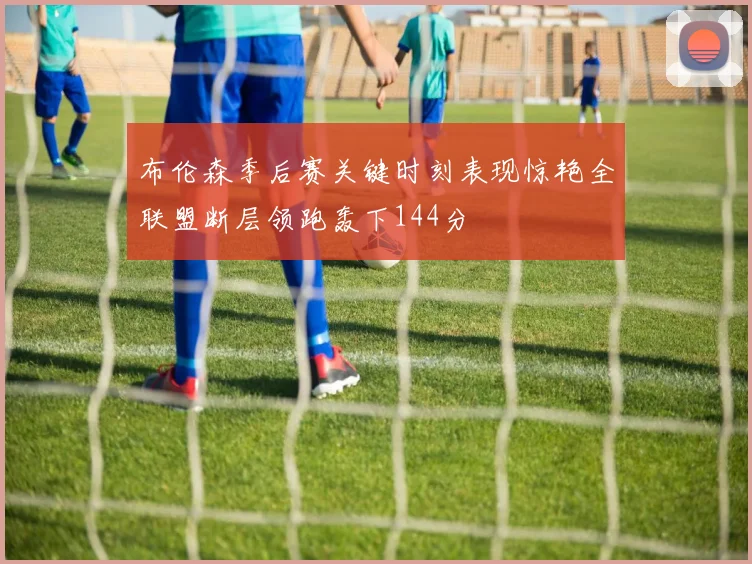 布伦森季后赛关键时刻表现惊艳全联盟断层领跑轰下144分