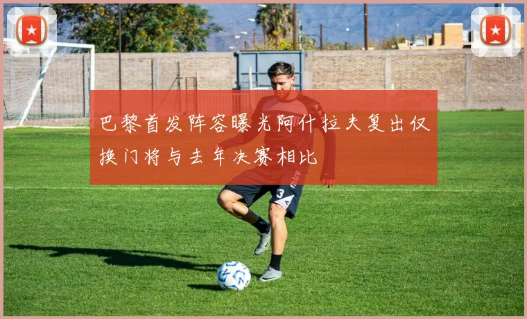 巴黎首发阵容曝光阿什拉夫复出仅换门将与去年决赛相比