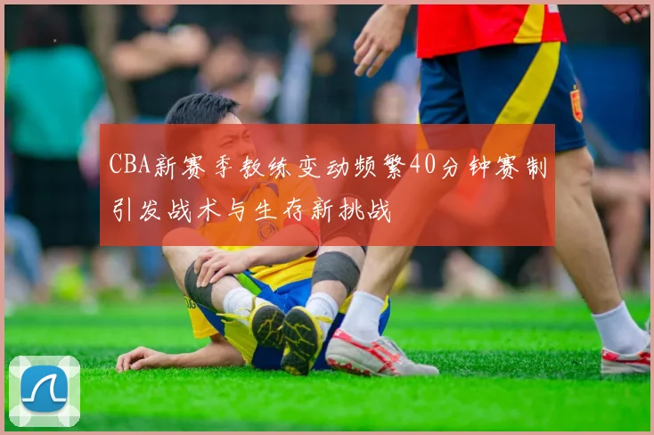 CBA新赛季教练变动频繁40分钟赛制引发战术与生存新挑战